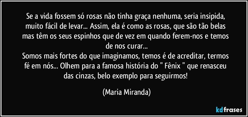 Se a vida fossem só rosas não tinha graça nenhuma, seria insipida, muito fácil de levar... Assim, ela é como as rosas, que são tão belas mas têm os seus espinhos que de vez em quando ferem-nos e temos de nos curar...
Somos mais fortes do que imaginamos, temos é de acreditar, termos fé em nós... Olhem para a famosa história do " Fênix " que renasceu das cinzas, belo exemplo para seguirmos! (Maria Miranda)