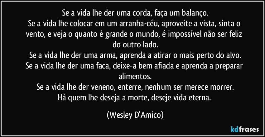 Se a vida lhe der uma corda, faça um balanço.
Se a vida lhe colocar em um arranha-céu, aproveite a vista, sinta o vento, e veja o quanto é grande o mundo, é impossível não ser feliz do outro lado.
Se a vida lhe der uma arma, aprenda a atirar o mais perto do alvo.
Se a vida lhe der uma faca, deixe-a bem afiada e aprenda a preparar alimentos.
Se a vida lhe der veneno, enterre, nenhum ser merece morrer.
Há quem lhe deseja a morte, deseje vida eterna. (Wesley D'Amico)