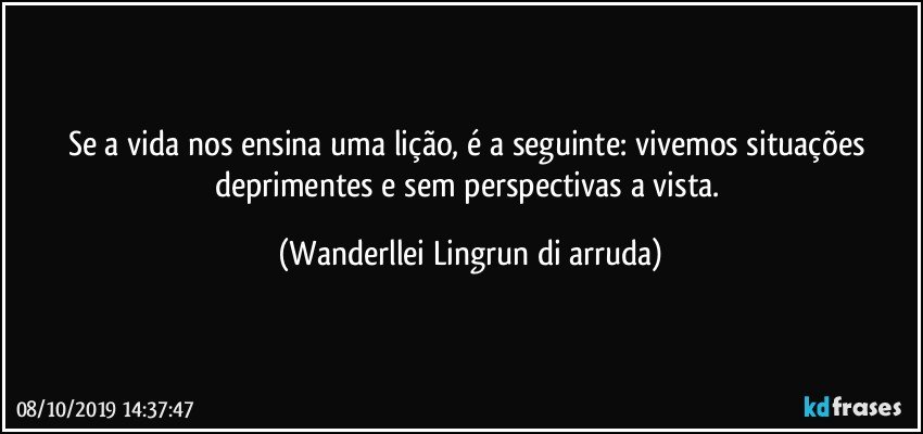 Se a vida nos ensina uma lição, é a seguinte:  vivemos situações deprimentes e sem perspectivas a vista. (Wanderllei Lingrun di arruda)