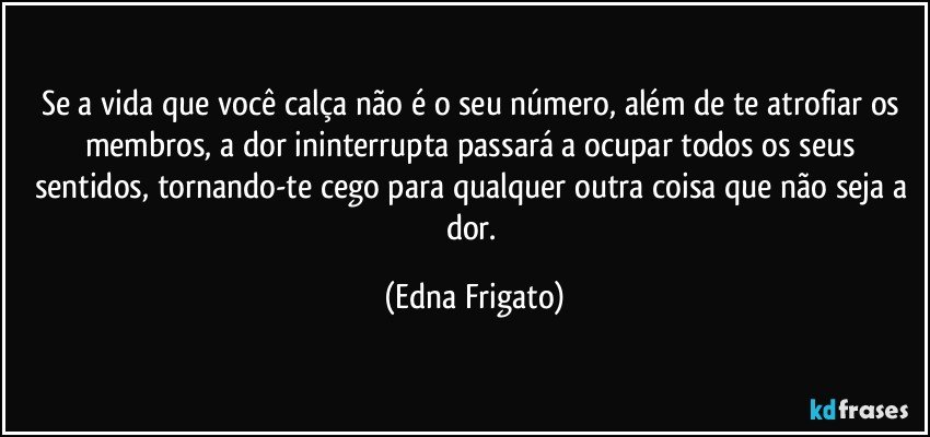 Se a vida que você calça não é o seu número, além de te atrofiar os membros, a dor ininterrupta passará a ocupar todos os seus sentidos, tornando-te cego para qualquer outra coisa que não seja a dor. (Edna Frigato)