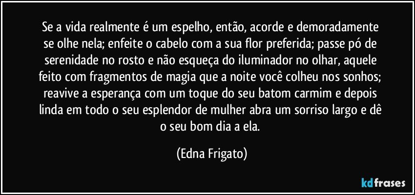 Se a vida realmente é um espelho, então, acorde e demoradamente se olhe nela; enfeite o cabelo com a sua flor preferida; passe pó de serenidade no rosto e não esqueça do iluminador no olhar, aquele feito com fragmentos de magia que a noite você colheu nos sonhos; reavive a esperança com um toque do seu batom carmim e depois linda em todo o seu esplendor de mulher abra um sorriso largo e dê o seu bom dia a ela. (Edna Frigato)