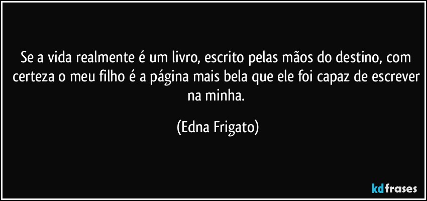 Se a vida realmente é um livro, escrito pelas mãos do destino, com certeza o meu filho é a página mais bela que ele foi capaz de escrever na minha. (Edna Frigato)