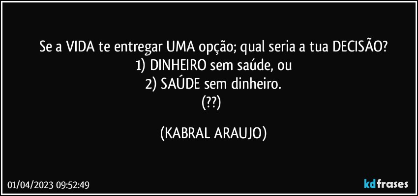 Se a VIDA te entregar UMA opção; qual seria a tua DECISÃO?
1) DINHEIRO sem saúde, ou
2) SAÚDE sem dinheiro.
(??) (KABRAL ARAUJO)