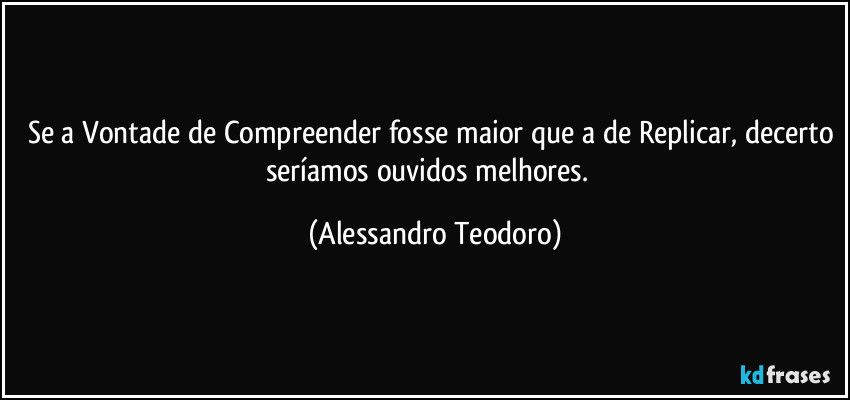 Se a Vontade de Compreender fosse maior que a de Replicar, decerto seríamos ouvidos melhores.  (Alessandro Teodoro)