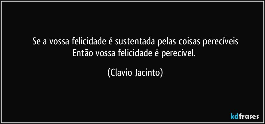 Se a vossa felicidade é sustentada pelas coisas perecíveis
Então vossa felicidade é perecível. (Clavio Jacinto)