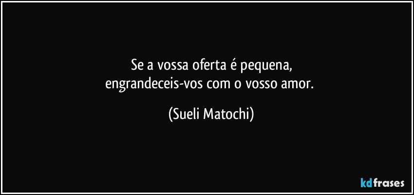 Se a vossa oferta é pequena,
engrandeceis-vos com o vosso amor. (Sueli Matochi)