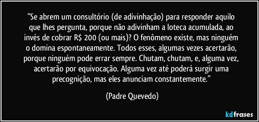 “Se abrem um consultório (de adivinhação) para responder aquilo que lhes pergunta, porque não adivinham a loteca acumulada, ao invés de cobrar R$ 200 (ou mais)? O fenômeno existe, mas ninguém o domina espontaneamente. Todos esses, algumas vezes acertarão, porque ninguém pode errar sempre. Chutam, chutam, e, alguma vez, acertarão por equivocação. Alguma vez até poderá surgir uma precognição, mas eles anunciam constantemente.” (Padre Quevedo)