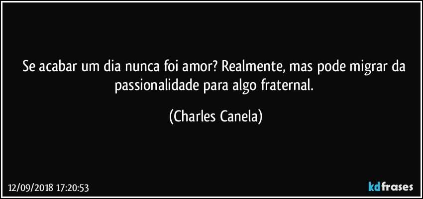 Se acabar um dia nunca foi amor? Realmente, mas pode migrar da passionalidade para algo fraternal. (Charles Canela)