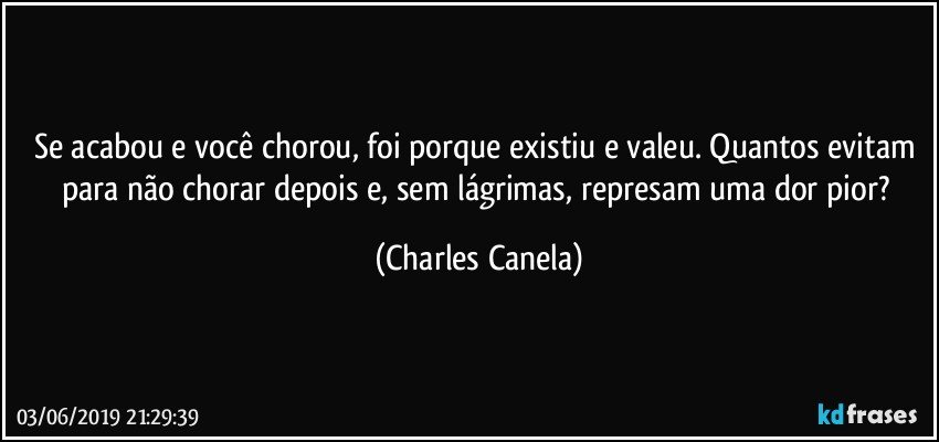 Se acabou e você chorou, foi porque existiu e valeu. Quantos evitam para não chorar depois e, sem lágrimas, represam uma dor pior? (Charles Canela)