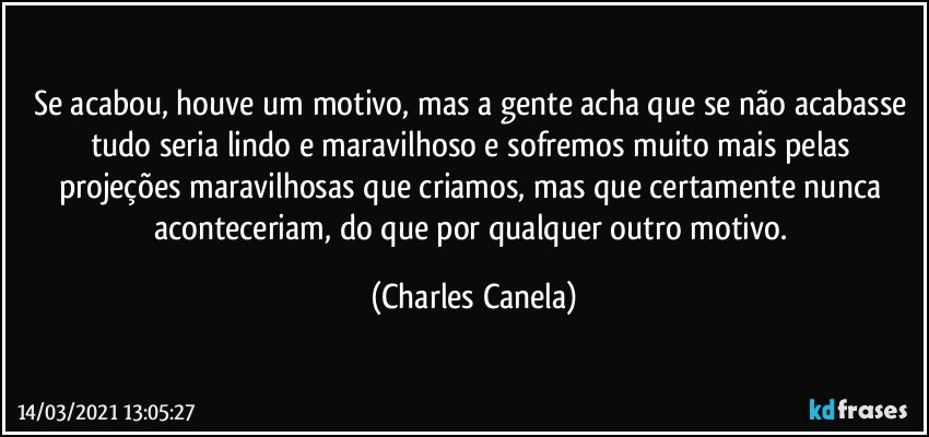 Se acabou, houve um motivo, mas a gente acha que se não acabasse tudo seria lindo e maravilhoso e sofremos muito mais pelas projeções maravilhosas que criamos, mas que certamente nunca aconteceriam, do que por qualquer outro motivo. (Charles Canela)