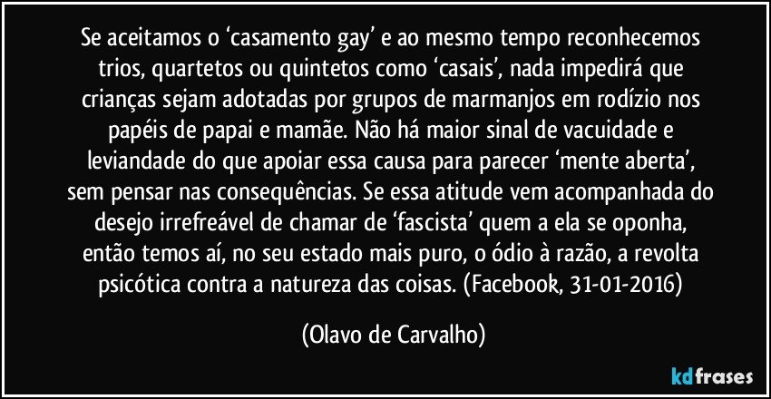 Se aceitamos o ‘casamento gay’ e ao mesmo tempo reconhecemos trios, quartetos ou quintetos como ‘casais’, nada impedirá que crianças sejam adotadas por grupos de marmanjos em rodízio nos papéis de papai e mamãe. Não há maior sinal de vacuidade e leviandade do que apoiar essa causa para parecer ‘mente aberta’, sem pensar nas consequências. Se essa atitude vem acompanhada do desejo irrefreável de chamar de ‘fascista’ quem a ela se oponha, então temos aí, no seu estado mais puro, o ódio à razão, a revolta psicótica contra a natureza das coisas. (Facebook, 31-01-2016) (Olavo de Carvalho)