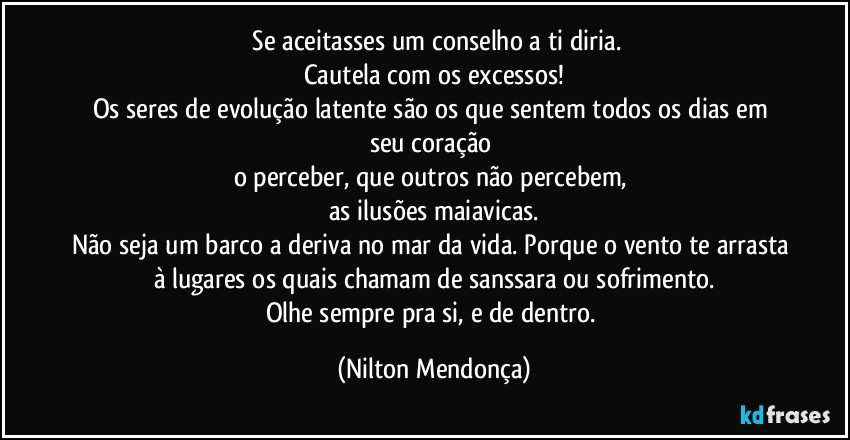 ⁠Se aceitasses um conselho a ti diria.
Cautela com os excessos!
Os seres de evolução latente são os que sentem todos os dias em seu coração 
o perceber, que outros não percebem, 
as ilusões maiavicas.
Não seja um barco a deriva no mar da vida. Porque o vento te arrasta à lugares os quais chamam de sanssara ou sofrimento.
Olhe sempre pra si, e de dentro. (Nilton Mendonça)