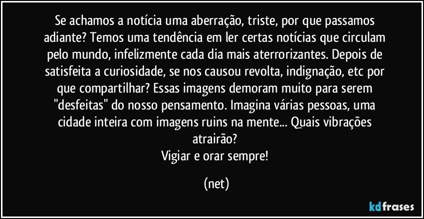 Se achamos a notícia uma aberração, triste, por que passamos adiante? Temos uma tendência em ler certas notícias que circulam pelo mundo, infelizmente cada dia mais aterrorizantes. Depois de satisfeita a curiosidade, se nos causou revolta, indignação, etc por que compartilhar? Essas imagens demoram muito para serem "desfeitas" do nosso pensamento. Imagina várias pessoas, uma cidade inteira com imagens ruins na mente... Quais vibrações atrairão? 
Vigiar e orar sempre! (net)