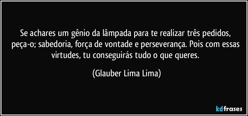 Se achares um gênio da lâmpada para te realizar três pedidos, peça-o; sabedoria, força de vontade e perseverança. Pois com essas virtudes, tu conseguirás tudo o que queres. (Glauber Lima Lima)