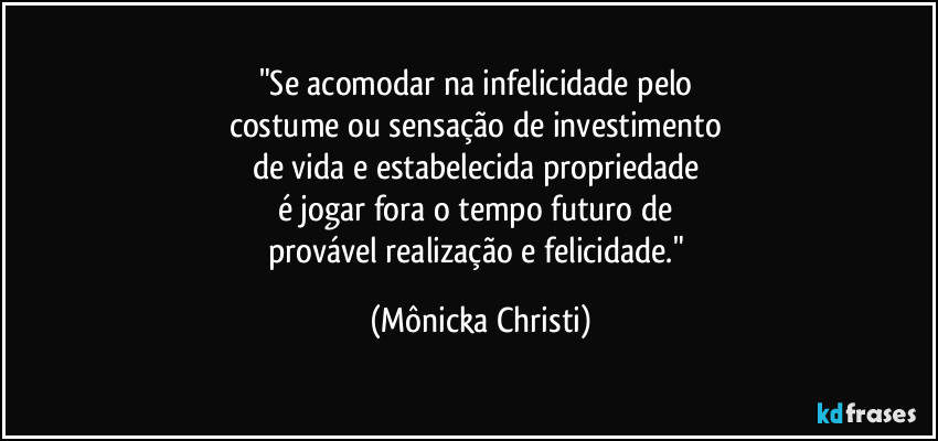 "Se acomodar na infelicidade pelo 
costume ou sensação de investimento 
de vida e estabelecida propriedade 
é jogar fora o tempo futuro de 
provável realização e felicidade." (Mônicka Christi)