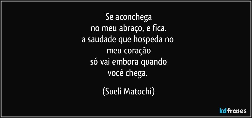 Se aconchega
no meu abraço, e fica.
a saudade que hospeda no 
meu coração
só vai embora quando
você chega. (Sueli Matochi)