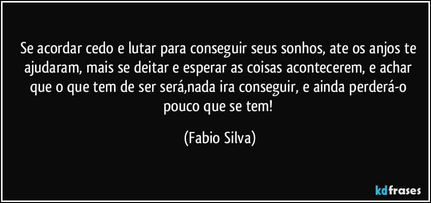 Se acordar cedo e lutar para conseguir seus sonhos, ate os anjos te ajudaram, mais se deitar e esperar as coisas acontecerem, e achar que o que tem de ser será,nada ira conseguir, e ainda perderá-o pouco que se tem! (Fabio Silva)