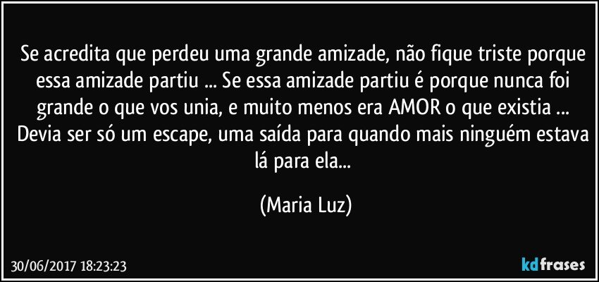 Se acredita que perdeu uma grande amizade, não fique triste porque essa amizade partiu ... Se essa amizade partiu é porque nunca foi grande o que vos unia, e muito menos era  AMOR o que existia ... Devia ser só um escape, uma saída para quando mais ninguém estava lá para ela... (Maria Luz)