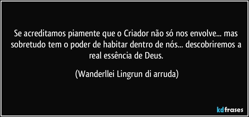 Se acreditamos piamente que o Criador não só nos envolve... mas sobretudo tem o poder de habitar dentro de nós... descobriremos a real essência de Deus. (Wanderllei Lingrun di arruda)