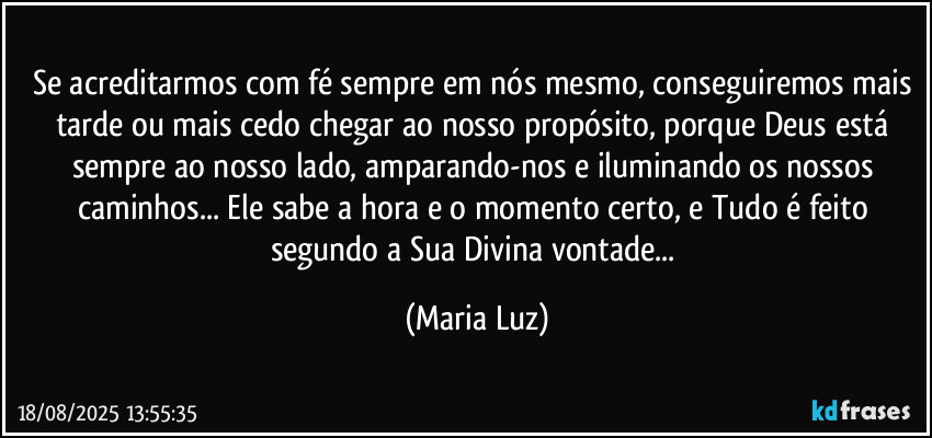 Se acreditarmos com fé sempre em nós mesmo, conseguiremos mais tarde ou mais cedo chegar ao nosso propósito, porque Deus está sempre ao nosso lado, amparando-nos e iluminando os nossos caminhos... Ele sabe a hora e o momento certo, e Tudo é feito segundo a Sua Divina vontade... (Maria Luz)