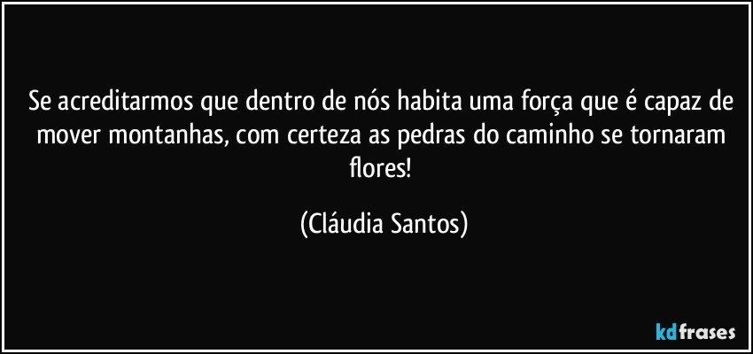 Se acreditarmos que dentro de nós habita uma força que é capaz de mover montanhas, com certeza as pedras do caminho se tornaram flores! (Cláudia Santos)