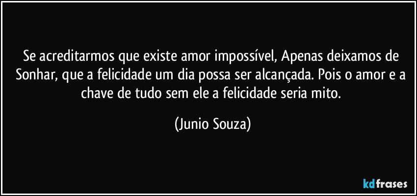 Se acreditarmos que existe amor impossível, Apenas deixamos de Sonhar, que a felicidade um dia possa ser alcançada. Pois o amor e a chave de tudo sem ele a felicidade seria mito. (Junio Souza)