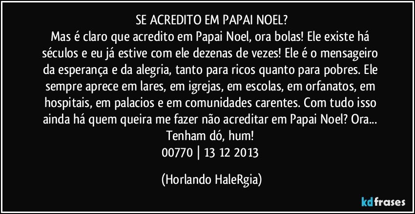 SE ACREDITO EM PAPAI NOEL?
Mas é claro que acredito em Papai Noel, ora bolas! Ele existe há séculos e eu já estive com ele dezenas de vezes! Ele é o mensageiro da esperança e da alegria, tanto para ricos quanto para pobres. Ele sempre aprece em lares, em igrejas, em escolas, em orfanatos, em hospitais, em palacios e em comunidades carentes. Com tudo isso ainda há quem queira me fazer não acreditar em Papai Noel? Ora... Tenham dó, hum! 
00770 | 13/12/2013 (Horlando HaleRgia)