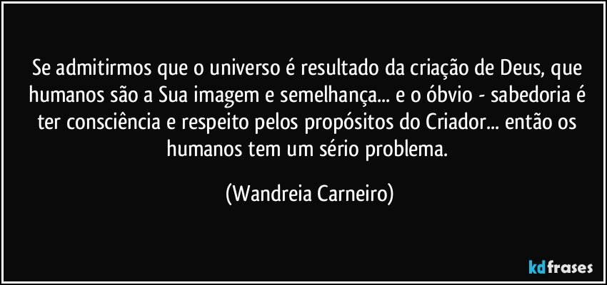 Se admitirmos que o universo é resultado da criação de Deus, que humanos são a Sua imagem e semelhança... e o óbvio - sabedoria é ter consciência e respeito pelos propósitos do Criador... então os humanos tem um sério problema. (Wandreia Carneiro)