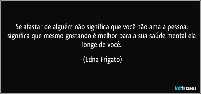 Se afastar de alguém não significa que você não ama a pessoa, significa que mesmo gostando é melhor para a sua saúde mental ela longe de você. (Edna Frigato)