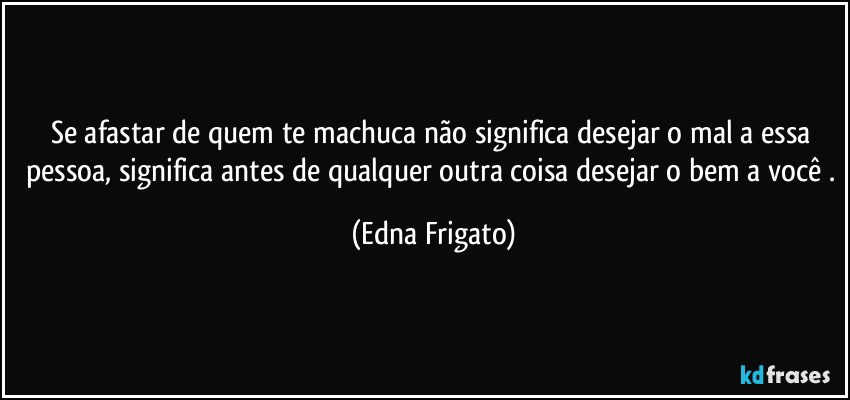 Se afastar de quem te machuca não significa  desejar o mal a essa pessoa, significa antes de qualquer outra coisa desejar o bem a você . (Edna Frigato)