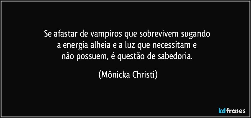 Se afastar de vampiros que sobrevivem sugando 
a energia alheia e a luz que necessitam e 
não possuem, é questão de sabedoria. (Mônicka Christi)