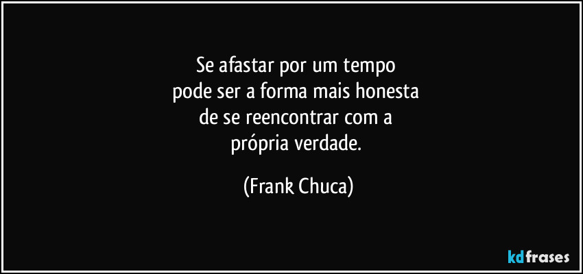 Se afastar por um tempo 
pode ser a forma mais honesta 
de se reencontrar com a 
própria verdade. (Frank Chuca)