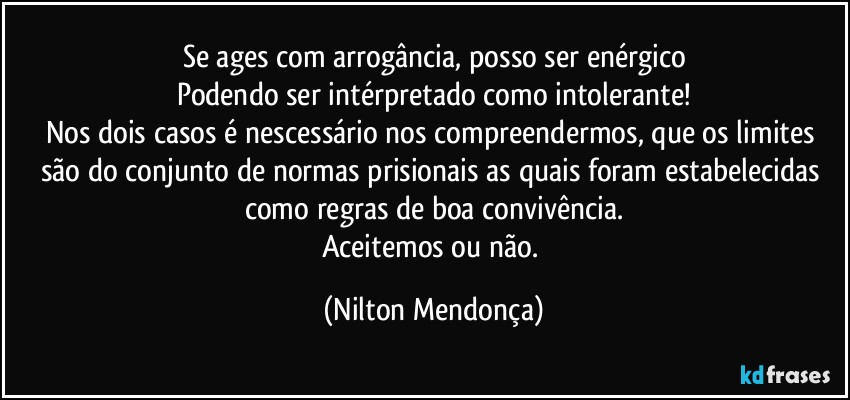 Se ages com arrogância, posso ser enérgico
Podendo ser intérpretado como intolerante!
Nos dois casos é nescessário nos compreendermos, que os limites são do conjunto de normas prisionais as quais foram estabelecidas como regras de boa convivência.
Aceitemos ou não. (Nilton Mendonça)