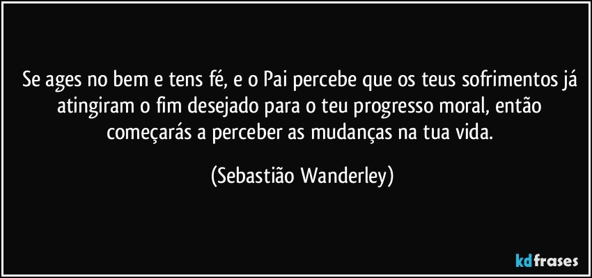 Se ages no bem e tens fé, e o Pai percebe que os teus sofrimentos já atingiram o fim desejado para o teu progresso moral, então começarás a perceber as mudanças na tua vida. (Sebastião Wanderley)
