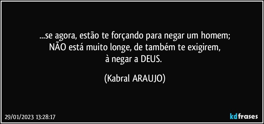 ...se agora, estão te forçando para negar um homem;
NÃO está muito longe, de também te exigirem,
à negar a DEUS. (KABRAL ARAUJO)