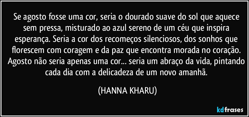 Se agosto fosse uma cor, seria o dourado suave do sol que aquece sem pressa, misturado ao azul sereno de um céu que inspira esperança. Seria a cor dos recomeços silenciosos, dos sonhos que florescem com coragem e da paz que encontra morada no coração. Agosto não seria apenas uma cor... seria um abraço da vida, pintando cada dia com a delicadeza de um novo amanhã. (HANNA KHARU)