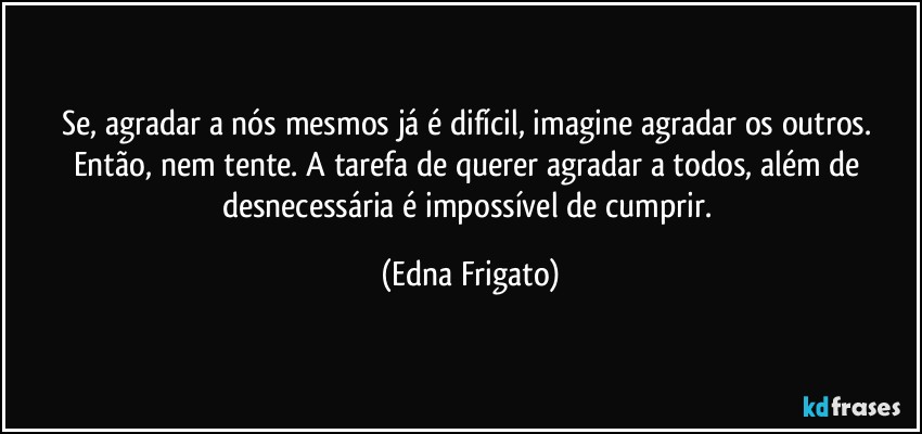 Se, agradar a nós mesmos já é difícil, imagine  agradar os outros. Então, nem tente. A tarefa de querer agradar a todos, além de desnecessária é impossível de cumprir. (Edna Frigato)