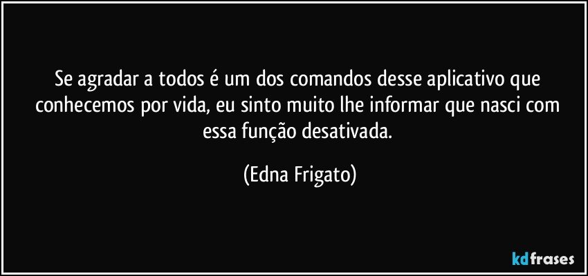 Se agradar a todos é um dos comandos desse aplicativo que conhecemos por vida, eu sinto muito lhe informar que nasci com essa função desativada. (Edna Frigato)