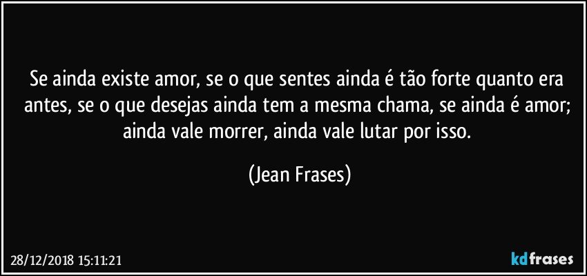 Se ainda existe amor, se o que sentes ainda é tão forte quanto era antes, se o que desejas ainda tem a mesma chama, se ainda é amor; ainda vale morrer, ainda vale lutar por isso. (Jean Frases)