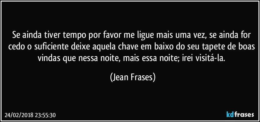 Se ainda tiver tempo por favor me ligue mais uma vez, se ainda for cedo o suficiente deixe aquela chave em baixo do seu tapete de boas vindas que nessa noite, mais essa noite; irei visitá-la. (Jean Frases)