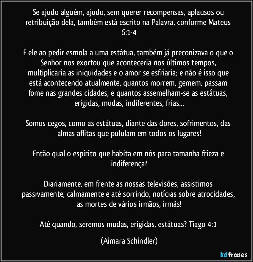 Se ajudo alguém, ajudo, sem querer recompensas, aplausos ou retribuição dela, também está escrito na Palavra, conforme Mateus 6:1-4

E ele ao pedir esmola a uma estátua, também já preconizava o que o Senhor nos exortou que aconteceria nos últimos tempos, multiplicaria as iniquidades e o amor se esfriaria; e não é isso que está acontecendo atualmente, quantos morrem, gemem, passam fome nas grandes cidades, e quantos assemelham-se as estátuas, erigidas, mudas, indiferentes, frias...

Somos cegos, como as estátuas, diante das dores, sofrimentos, das almas aflitas que pululam em todos os lugares!

Então qual o espírito que habita em nós para tamanha frieza e indiferença?

Diariamente, em frente as nossas televisões, assistimos passivamente, calmamente e até sorrindo, notícias sobre atrocidades, as mortes de vários irmãos, irmãs!

Até quando, seremos mudas, erigidas, estátuas? Tiago 4:1 (Aimara Schindler)