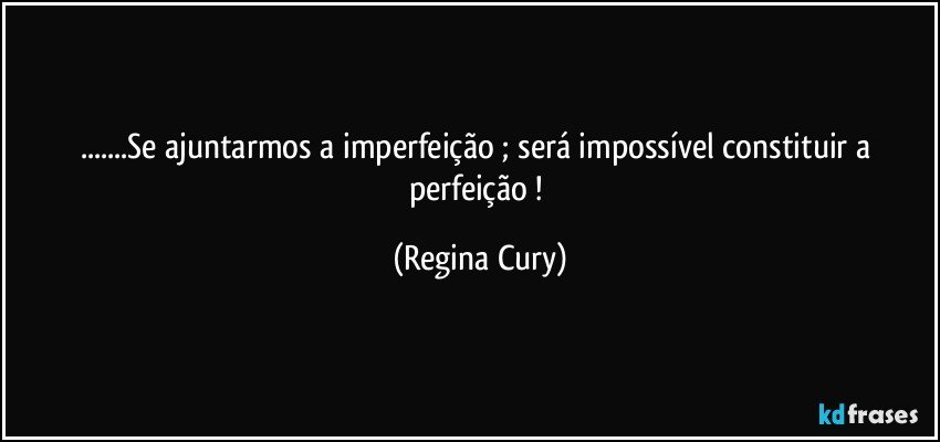 ...Se ajuntarmos a imperfeição ; será impossível constituir a perfeição ! (Regina Cury)