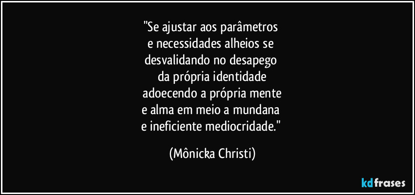 "Se ajustar aos parâmetros
e necessidades alheios se
desvalidando no desapego
da própria identidade
adoecendo a própria mente
e alma em meio a mundana
e ineficiente mediocridade." (Mônicka Christi)