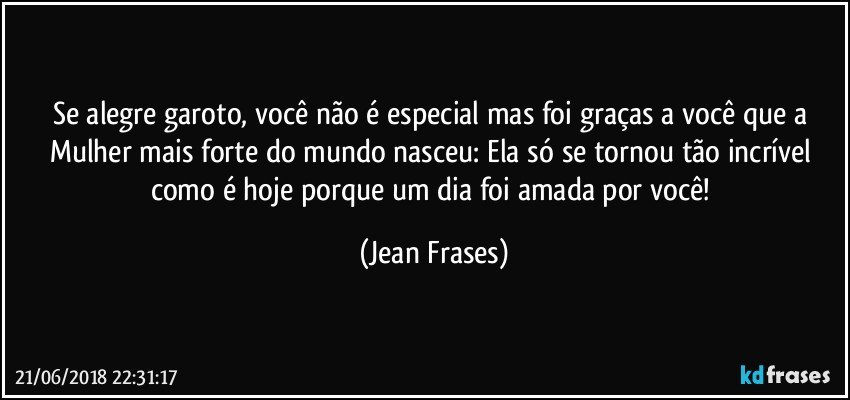 Se alegre garoto, você não é especial mas foi graças a você que a Mulher mais forte do mundo nasceu: Ela só se tornou tão incrível como é hoje porque um dia foi amada por você! (Jean Frases)