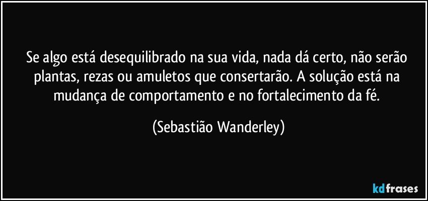 Se algo está desequilibrado na sua vida, nada dá certo, não serão plantas, rezas ou amuletos que consertarão. A solução está na mudança de comportamento e no fortalecimento da fé. (Sebastião Wanderley)