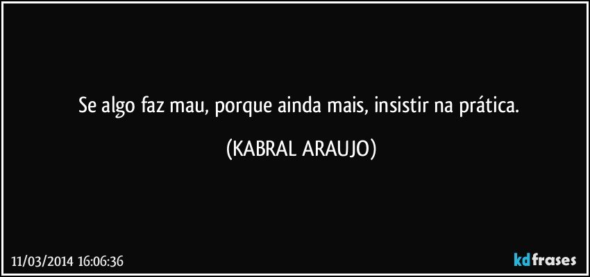 Se algo faz mau, porque ainda mais, insistir na prática. (KABRAL ARAUJO)