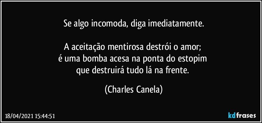 Se algo incomoda, diga imediatamente.

A aceitação mentirosa destrói o amor; 
é uma bomba acesa na ponta do estopim 
que destruirá tudo lá na frente. (Charles Canela)