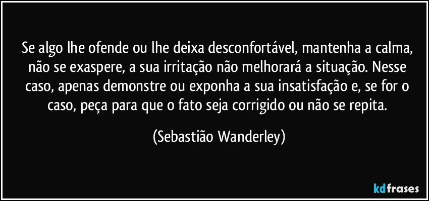 Se algo lhe ofende ou lhe deixa desconfortável, mantenha a calma, não se exaspere, a sua irritação não melhorará a situação. Nesse caso, apenas demonstre ou exponha a sua insatisfação e, se for o caso, peça para que o fato seja corrigido ou não se repita. (Sebastião Wanderley)