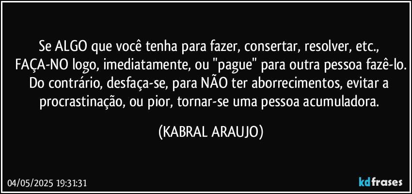 Se ALGO que você tenha para fazer, consertar, resolver, etc., FAÇA-NO logo, imediatamente, ou "pague" para outra pessoa fazê-lo.
Do contrário, desfaça-se, para NÃO ter aborrecimentos, evitar a procrastinação, ou pior, tornar-se uma pessoa acumuladora. (KABRAL ARAUJO)