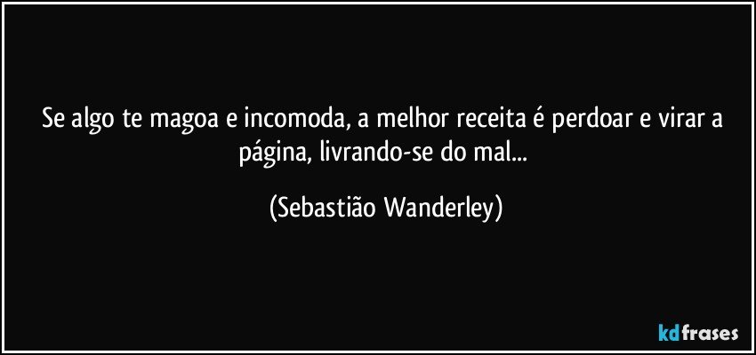 Se algo te magoa e incomoda, a melhor receita é perdoar e virar a página, livrando-se do mal... (Sebastião Wanderley)